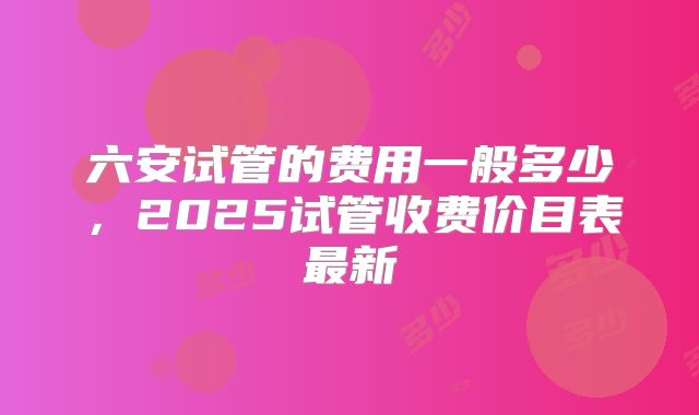 六安试管的费用一般多少，2025试管收费价目表最新