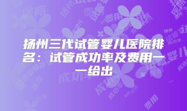 扬州三代试管婴儿医院排名：试管成功率及费用一一给出