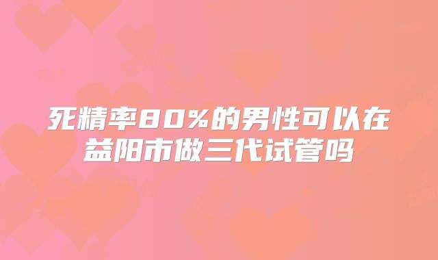 死精率80%的男性可以在益阳市做三代试管吗