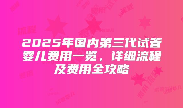 2025年国内第三代试管婴儿费用一览，详细流程及费用全攻略