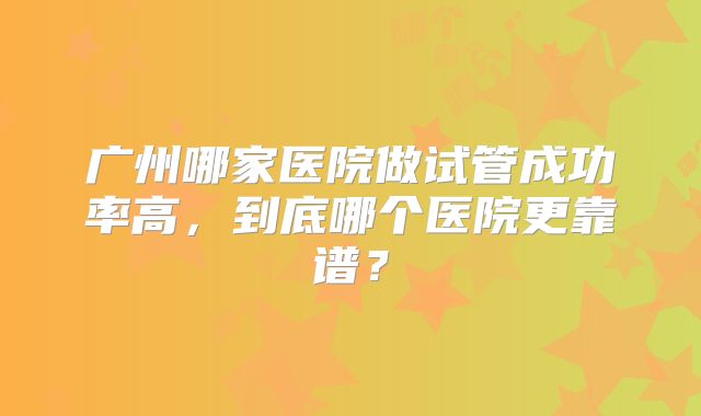 广州哪家医院做试管成功率高，到底哪个医院更靠谱？