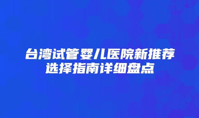台湾试管婴儿医院新推荐选择指南详细盘点