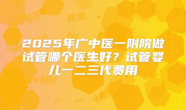 2025年广中医一附院做试管哪个医生好?试管婴儿一二三代费用