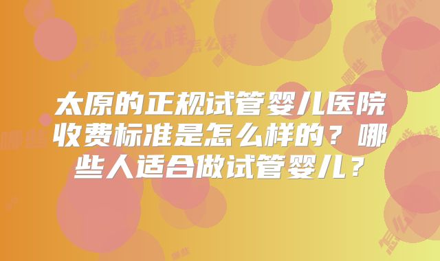 太原的正规试管婴儿医院收费标准是怎么样的？哪些人适合做试管婴儿？