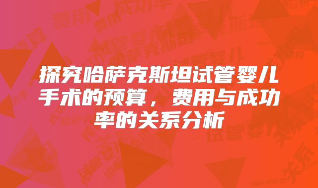 探究哈萨克斯坦试管婴儿手术的预算，费用与成功率的关系分析