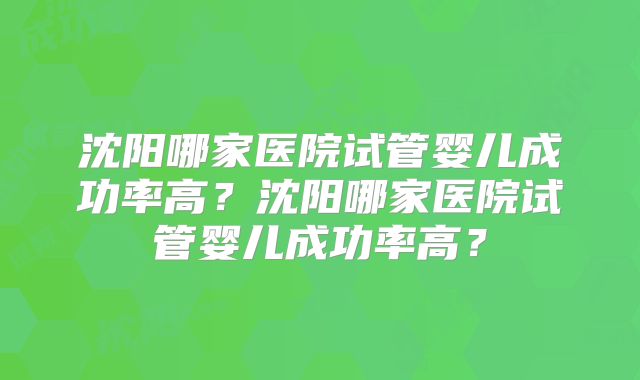 沈阳哪家医院试管婴儿成功率高？沈阳哪家医院试管婴儿成功率高？