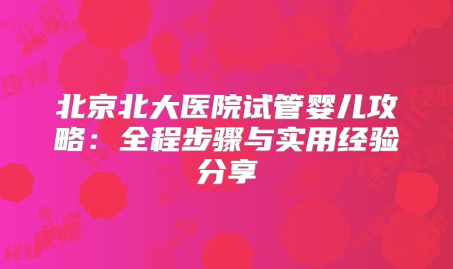 北京北大医院试管婴儿攻略：全程步骤与实用经验分享