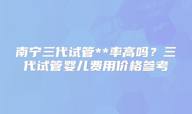 南宁三代试管**率高吗?三代试管婴儿费用价格参考