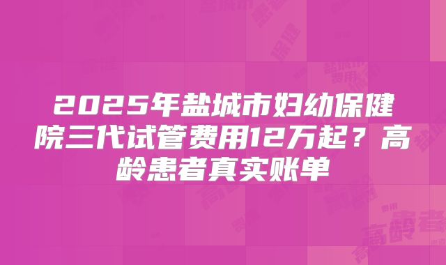 2025年盐城市妇幼保健院三代试管费用12万起?高龄患者真实账单