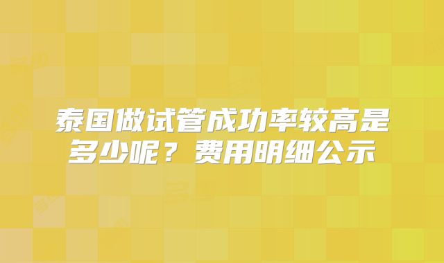 泰国做试管成功率较高是多少呢?费用明细公示