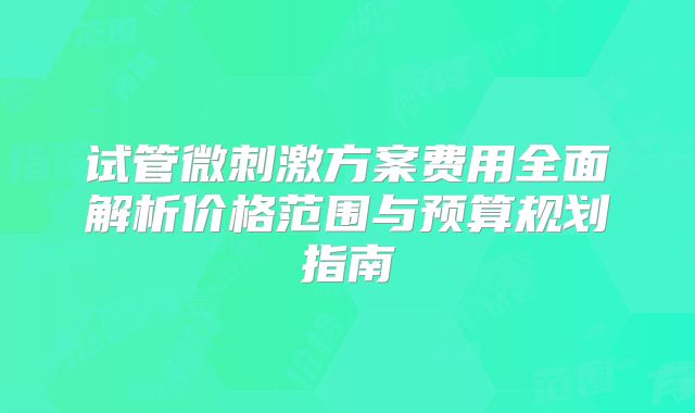试管微刺激方案费用全面解析价格范围与预算规划指南