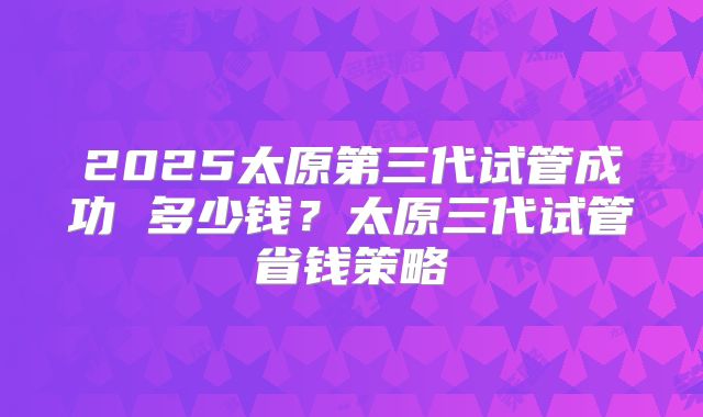 2025太原第三代试管成功 多少钱?太原三代试管省钱策略