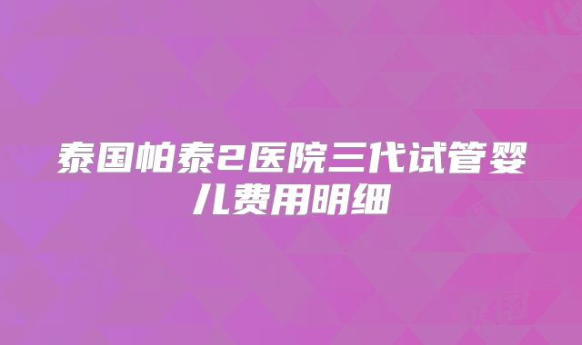泰国帕泰2医院三代试管婴儿费用明细