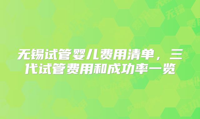 无锡试管婴儿费用清单,三代试管费用和成功率一览