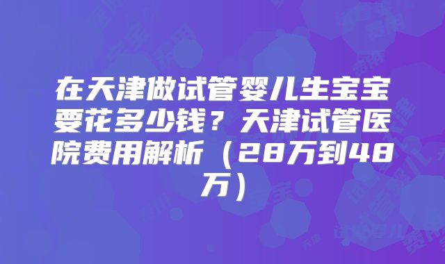 在天津做试管婴儿生宝宝要花多少钱?天津试管医院费用解析(28万到48万)