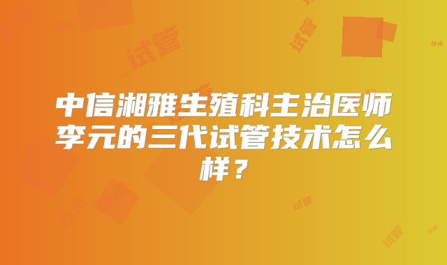 中信湘雅生殖科主治医师李元的三代试管技术怎么样?