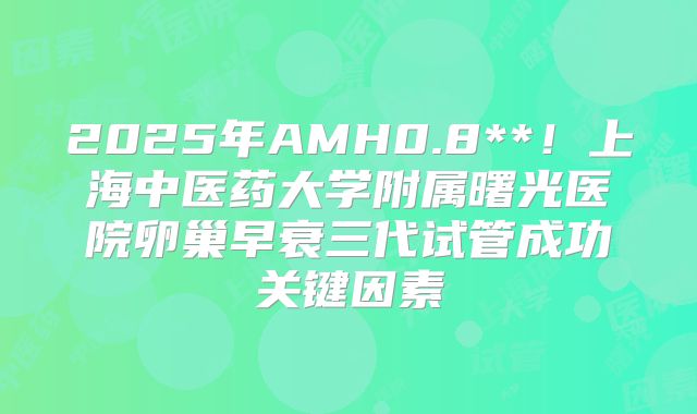 2025年AMH0.8**!上海中医药大学附属曙光医院卵巢早衰三代试管成功关键因素