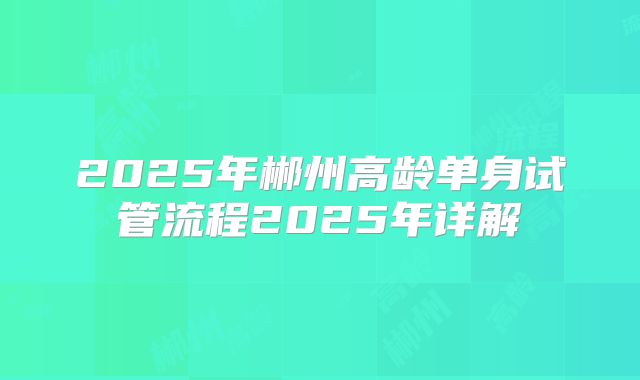 2025年郴州高龄单身试管流程2025年详解
