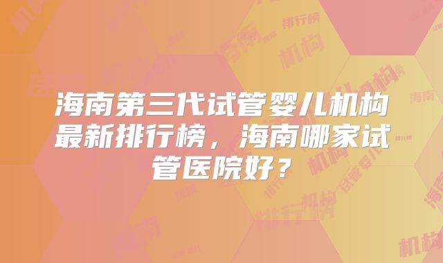 海南第三代试管婴儿机构最新排行榜,海南哪家试管医院好?