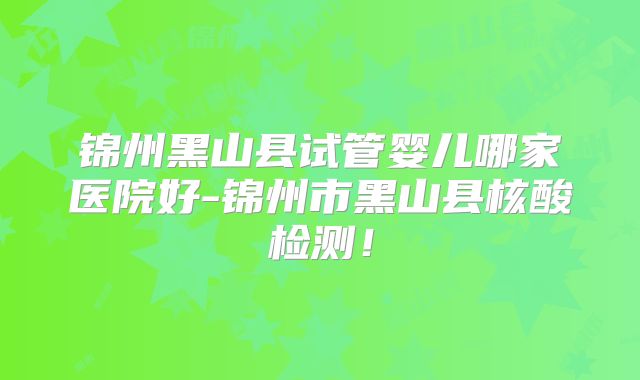 锦州黑山县试管婴儿哪家医院好-锦州市黑山县核酸检测!