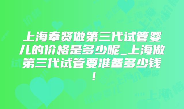 上海奉贤做第三代试管婴儿的价格是多少呢_上海做第三代试管要准备多少钱!