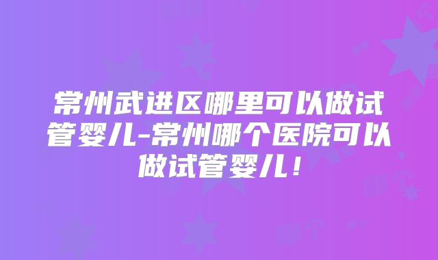 常州武进区哪里可以做试管婴儿-常州哪个医院可以做试管婴儿!