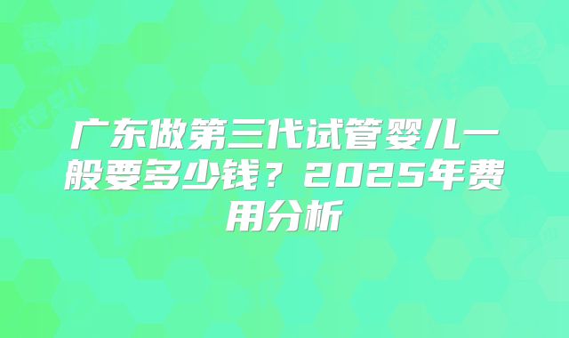 广东做第三代试管婴儿一般要多少钱?2025年费用分析