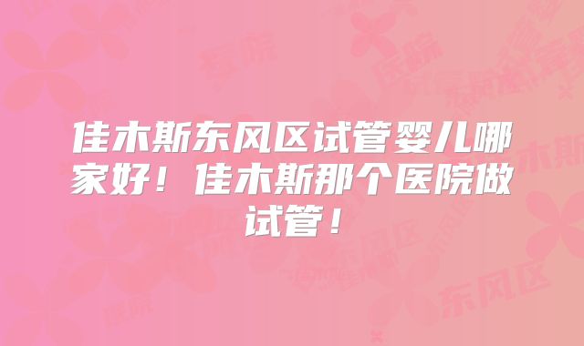 佳木斯东风区试管婴儿哪家好!佳木斯那个医院做试管!