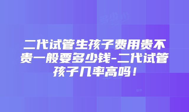 二代试管生孩子费用贵不贵一般要多少钱-二代试管孩子几率高吗!