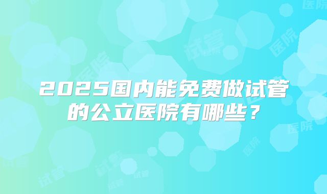 2025国内能免费做试管的公立医院有哪些?