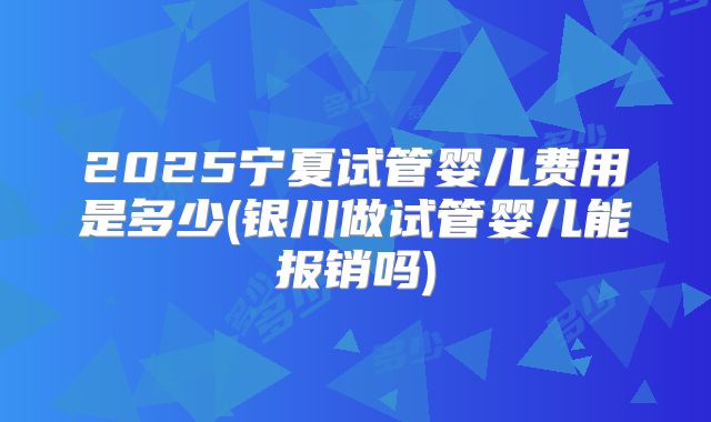 2025宁夏试管婴儿费用是多少(银川做试管婴儿能报销吗)