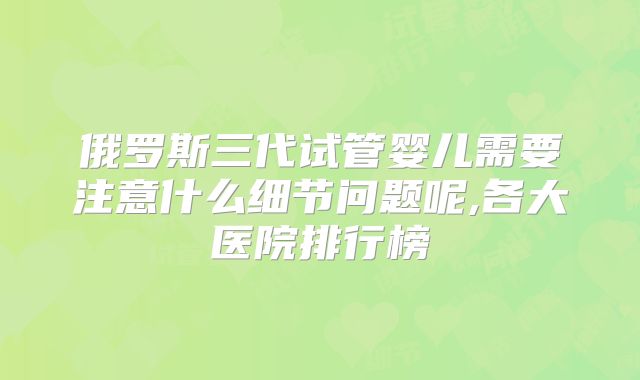 俄罗斯三代试管婴儿需要注意什么细节问题呢,各大医院排行榜