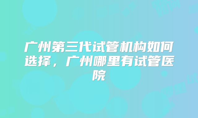 广州第三代试管机构如何选择，广州哪里有试管医院