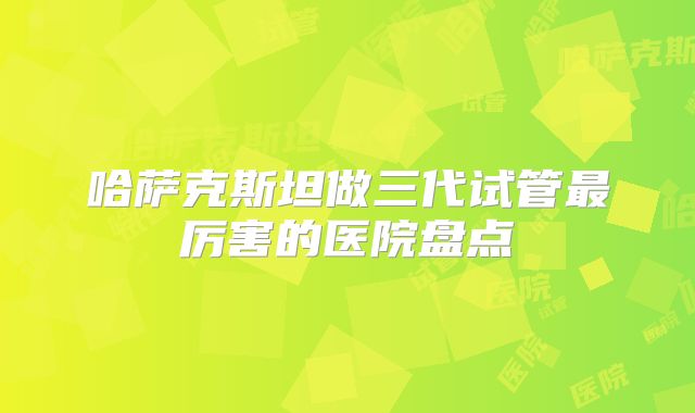 哈萨克斯坦做三代试管最厉害的医院盘点