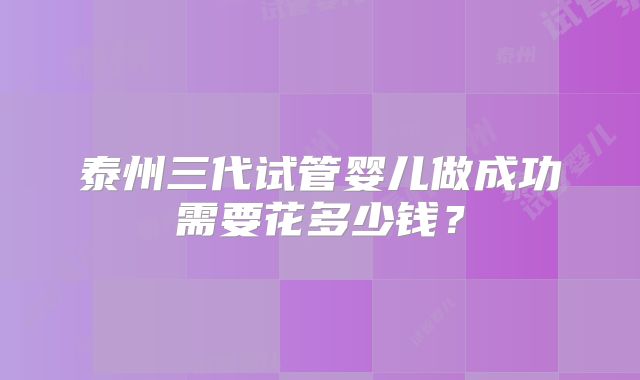 泰州三代试管婴儿做成功需要花多少钱？