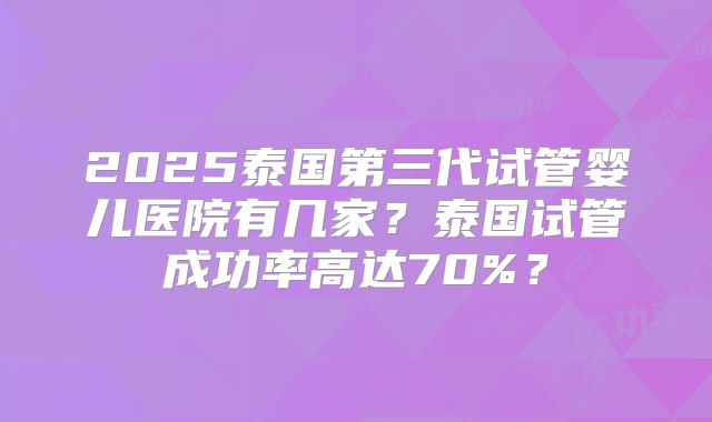 2025泰国第三代试管婴儿医院有几家?泰国试管成功率高达70%?