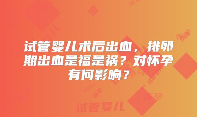 试管婴儿术后出血,排卵期出血是福是祸?对怀孕有何影响?