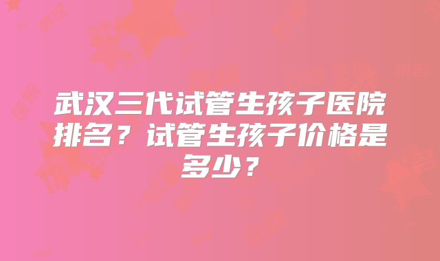 武汉三代试管生孩子医院排名?试管生孩子价格是多少?