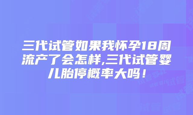 三代试管如果我怀孕18周流产了会怎样,三代试管婴儿胎停概率大吗!