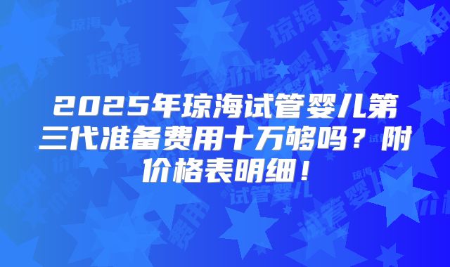 2025年琼海试管婴儿第三代准备费用十万够吗?附价格表明细!