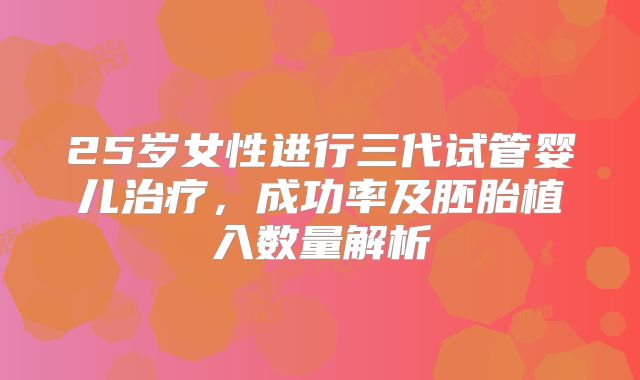 25岁女性进行三代试管婴儿治疗,成功率及胚胎植入数量解析
