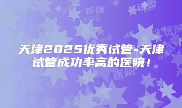 天津2025优秀试管-天津试管成功率高的医院!