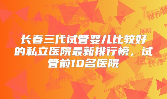 长春三代试管婴儿比较好的私立医院最新排行榜，试管前10名医院