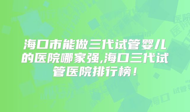 海口市能做三代试管婴儿的医院哪家强,海口三代试管医院排行榜!