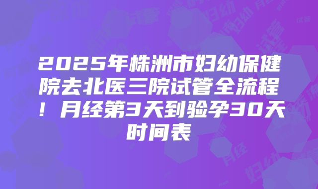 2025年株洲市妇幼保健院去北医三院试管全流程！月经第3天到验孕30天时间表