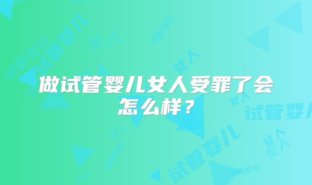 做试管婴儿女人受罪了会怎么样?