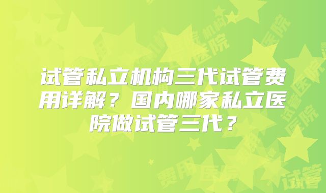 试管私立机构三代试管费用详解?国内哪家私立医院做试管三代?
