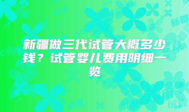 新疆做三代试管大概多少钱?试管婴儿费用明细一览
