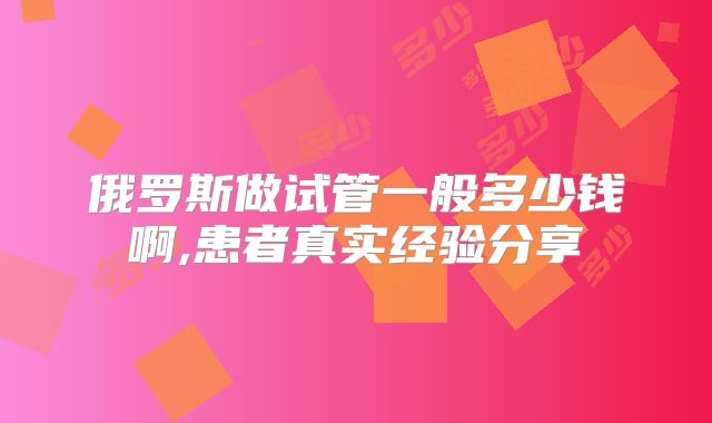 俄罗斯做试管一般多少钱啊,患者真实经验分享