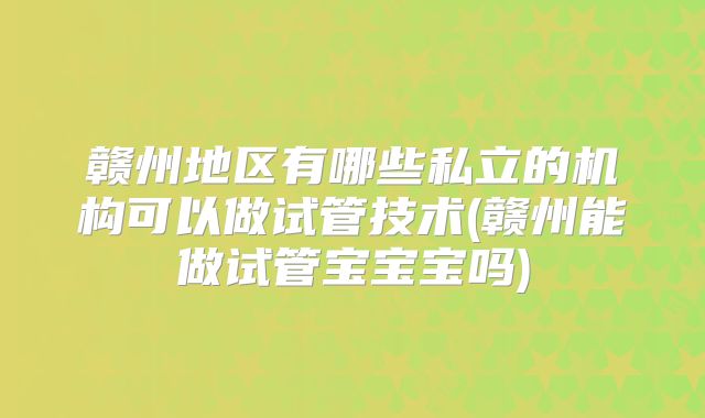 赣州地区有哪些私立的机构可以做试管技术(赣州能做试管宝宝宝吗)